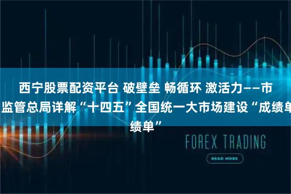 西宁股票配资平台 破壁垒 畅循环 激活力——市场监管总局详解“十四五”全国统一大市场建设“成绩单”