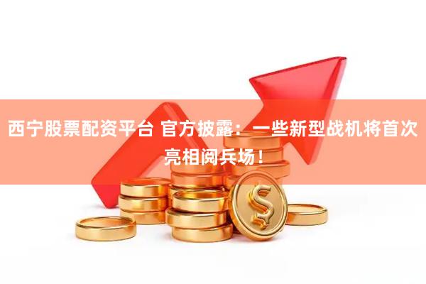 西宁股票配资平台 官方披露：一些新型战机将首次亮相阅兵场！