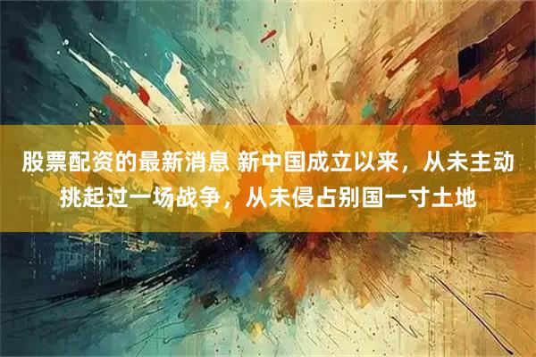 股票配资的最新消息 新中国成立以来，从未主动挑起过一场战争，从未侵占别国一寸土地