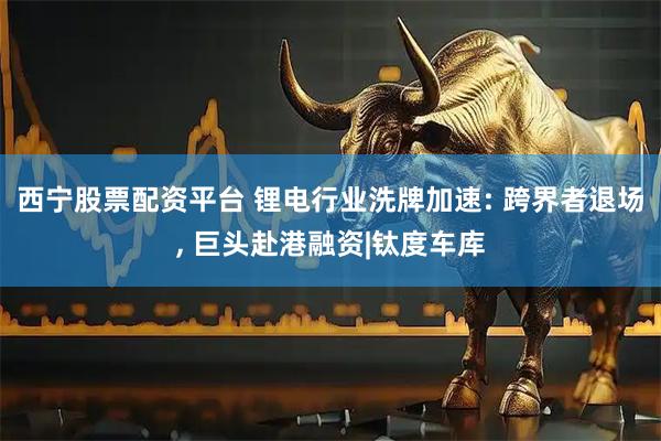 西宁股票配资平台 锂电行业洗牌加速: 跨界者退场, 巨头赴港融资|钛度车库