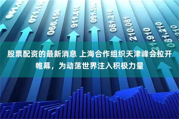 股票配资的最新消息 上海合作组织天津峰会拉开帷幕，为动荡世界注入积极力量