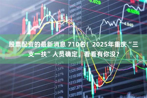 股票配资的最新消息 710名！2025年重庆“三支一扶”人员确定，看看有你没？