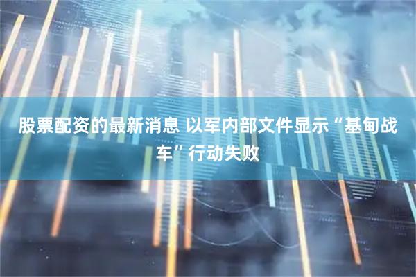 股票配资的最新消息 以军内部文件显示“基甸战车”行动失败