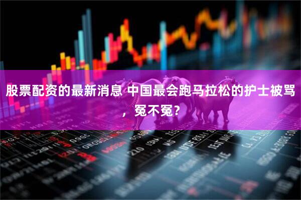 股票配资的最新消息 中国最会跑马拉松的护士被骂，冤不冤？