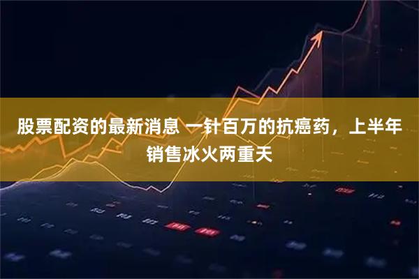 股票配资的最新消息 一针百万的抗癌药，上半年销售冰火两重天