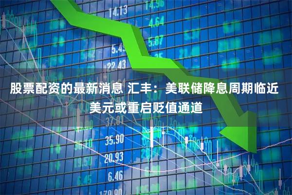 股票配资的最新消息 汇丰：美联储降息周期临近 美元或重启贬值通道