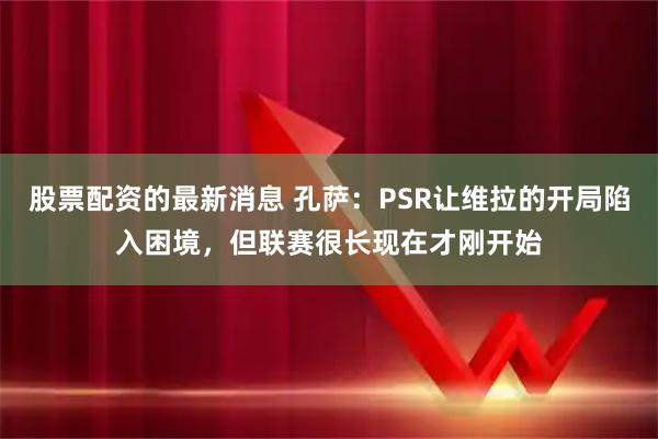 股票配资的最新消息 孔萨：PSR让维拉的开局陷入困境，但联赛很长现在才刚开始