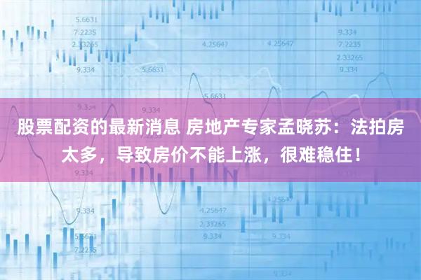 股票配资的最新消息 房地产专家孟晓苏：法拍房太多，导致房价不能上涨，很难稳住！