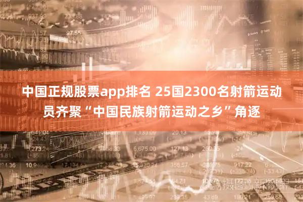 中国正规股票app排名 25国2300名射箭运动员齐聚“中国民族射箭运动之乡”角逐