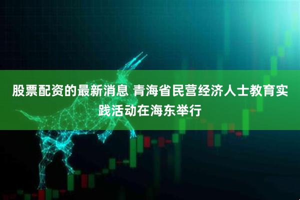 股票配资的最新消息 青海省民营经济人士教育实践活动在海东举行
