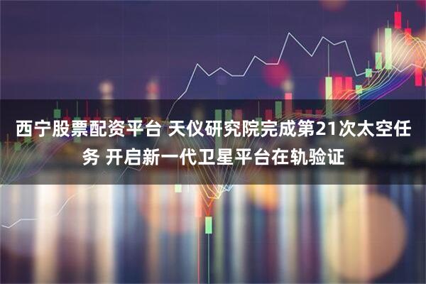 西宁股票配资平台 天仪研究院完成第21次太空任务 开启新一代卫星平台在轨验证