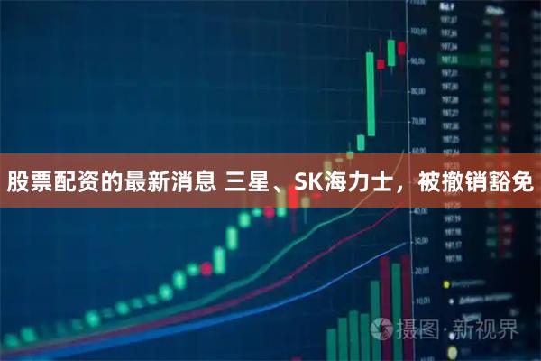 股票配资的最新消息 三星、SK海力士，被撤销豁免