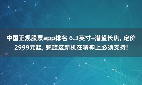中国正规股票app排名 6.3英寸+潜望长焦, 定价2999元起, 魅族这新机在精神上必须支持!