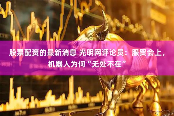 股票配资的最新消息 光明网评论员：服贸会上，机器人为何“无处不在”