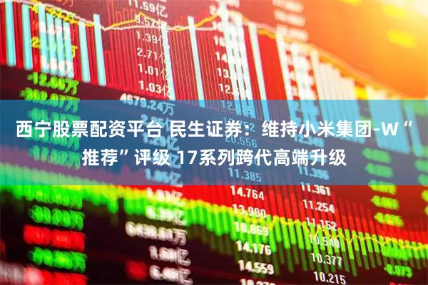 西宁股票配资平台 民生证券：维持小米集团-W“推荐”评级 17系列跨代高端升级