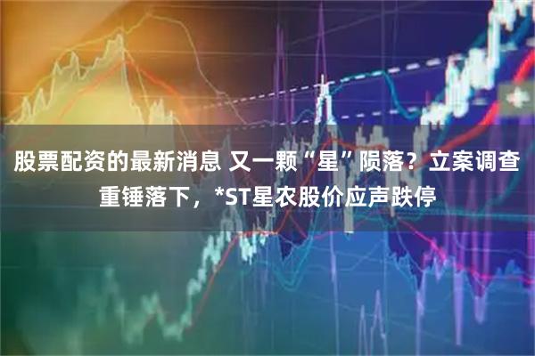 股票配资的最新消息 又一颗“星”陨落？立案调查重锤落下，*ST星农股价应声跌停