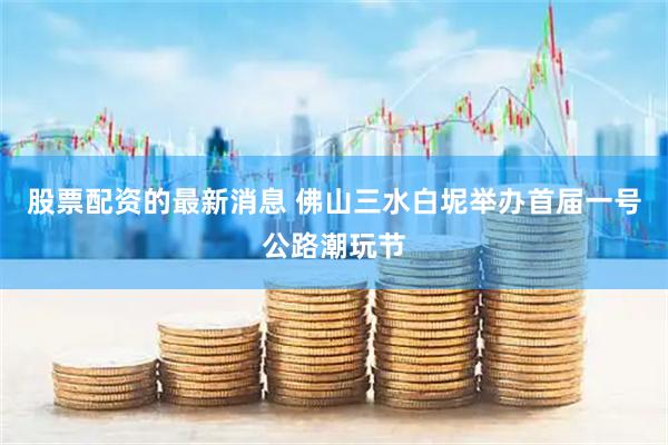股票配资的最新消息 佛山三水白坭举办首届一号公路潮玩节