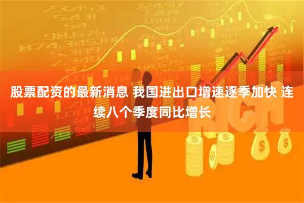 股票配资的最新消息 我国进出口增速逐季加快 连续八个季度同比增长