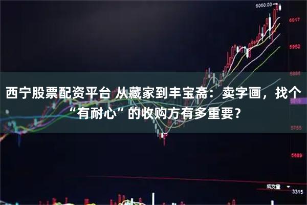 西宁股票配资平台 从藏家到丰宝斋：卖字画，找个“有耐心”的收购方有多重要？