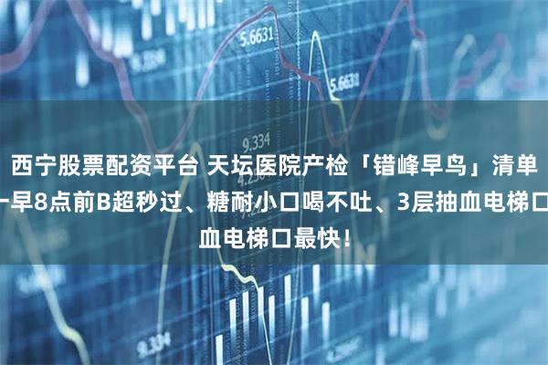 西宁股票配资平台 天坛医院产检「错峰早鸟」清单：周一早8点前B超秒过、糖耐小口喝不吐、3层抽血电梯口最快！