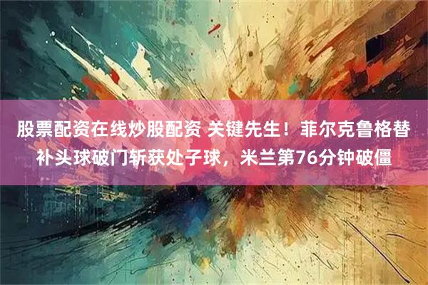 股票配资在线炒股配资 关键先生！菲尔克鲁格替补头球破门斩获处子球，米兰第76分钟破僵