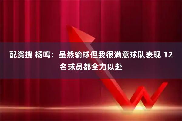 配资搜 杨鸣：虽然输球但我很满意球队表现 12名球员都全力以赴