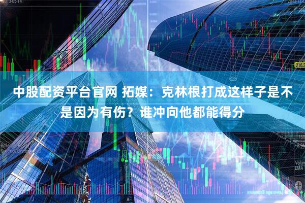 中股配资平台官网 拓媒：克林根打成这样子是不是因为有伤？谁冲向他都能得分