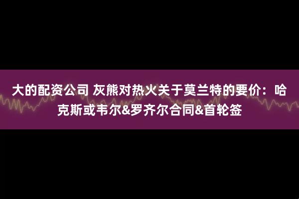 大的配资公司 灰熊对热火关于莫兰特的要价：哈克斯或韦尔&罗齐尔合同&首轮签