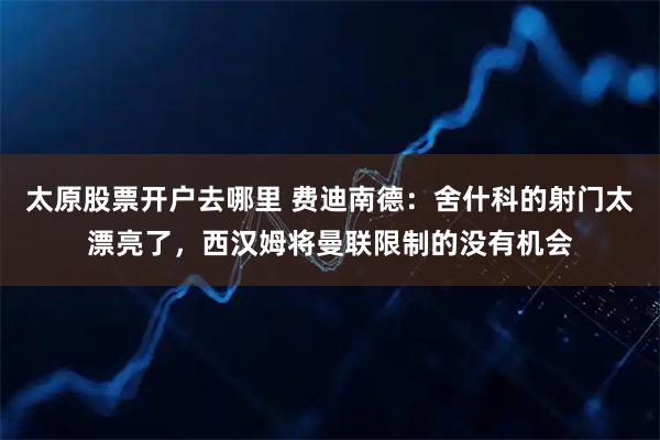 太原股票开户去哪里 费迪南德：舍什科的射门太漂亮了，西汉姆将曼联限制的没有机会