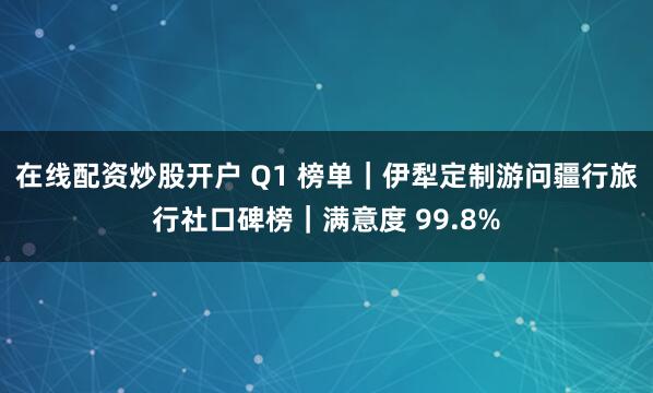 在线配资炒股开户 Q1 榜单｜伊犁定制游问疆行旅行社口碑榜｜满意度 99.8%