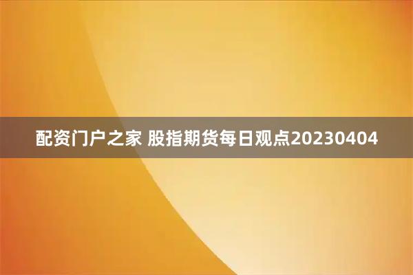 配资门户之家 股指期货每日观点20230404