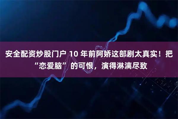 安全配资炒股门户 10 年前阿娇这部剧太真实！把 “恋爱脑” 的可恨，演得淋漓尽致