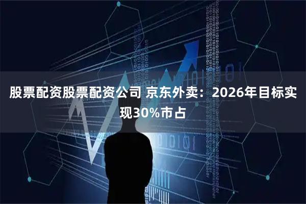 股票配资股票配资公司 京东外卖：2026年目标实现30%市占