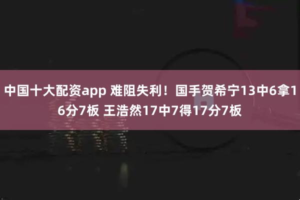 中国十大配资app 难阻失利！国手贺希宁13中6拿16分7板 王浩然17中7得17分7板