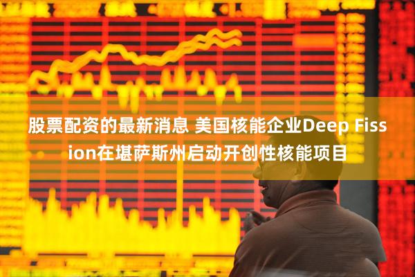 股票配资的最新消息 美国核能企业Deep Fission在堪萨斯州启动开创性核能项目