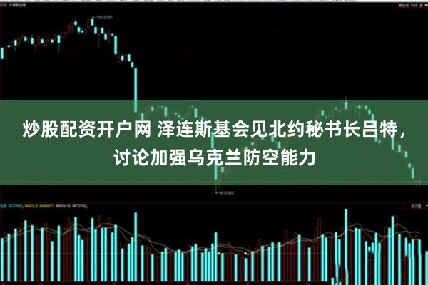 炒股配资开户网 泽连斯基会见北约秘书长吕特，讨论加强乌克兰防空能力