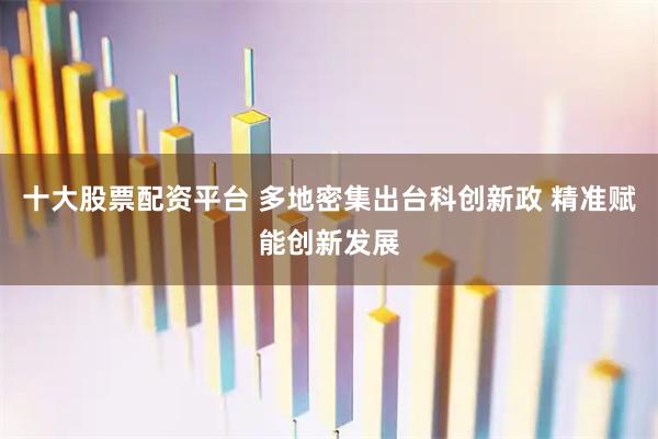 十大股票配资平台 多地密集出台科创新政 精准赋能创新发展