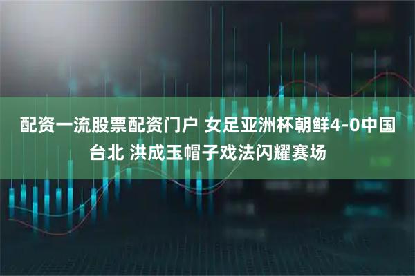配资一流股票配资门户 女足亚洲杯朝鲜4-0中国台北 洪成玉帽子戏法闪耀赛场
