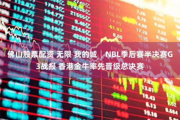 佛山股票配资 无限 我的城│NBL季后赛半决赛G3战报 香港金牛率先晋级总决赛