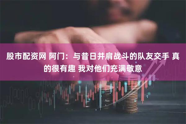 股市配资网 阿门:与昔日并肩战斗的队友交手 真的很有趣 我对他们充满敬意