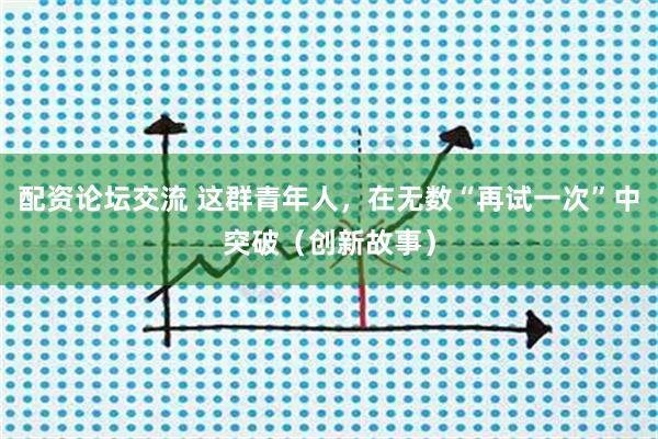 配资论坛交流 这群青年人，在无数“再试一次”中突破（创新故事）