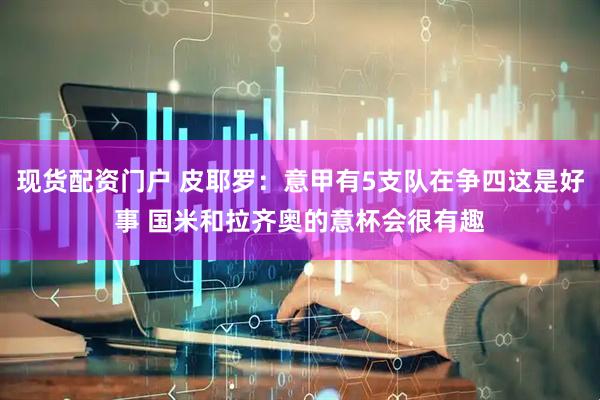 现货配资门户 皮耶罗：意甲有5支队在争四这是好事 国米和拉齐奥的意杯会很有趣