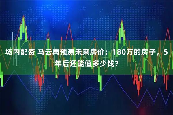 场内配资 马云再预测未来房价:180万的房子,5年后还能值多少钱?