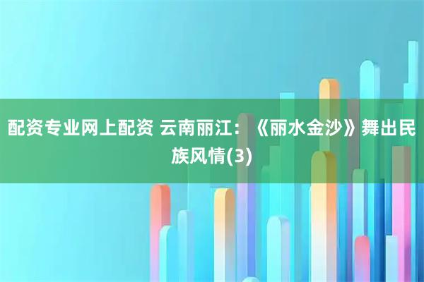 配资专业网上配资 云南丽江：《丽水金沙》舞出民族风情(3)