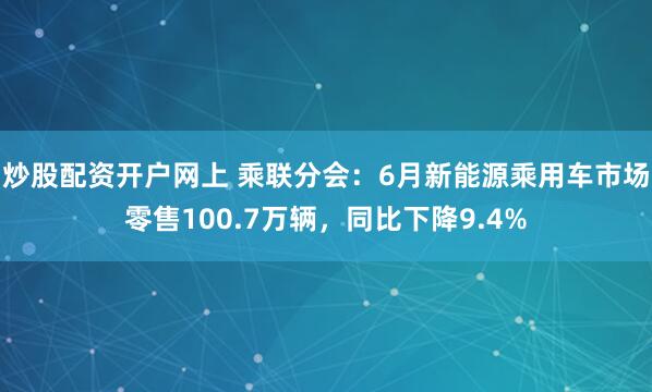 炒股配资开户网上 乘联分会：6月新能源乘用车市场零售100.7万辆，同比下降9.4%