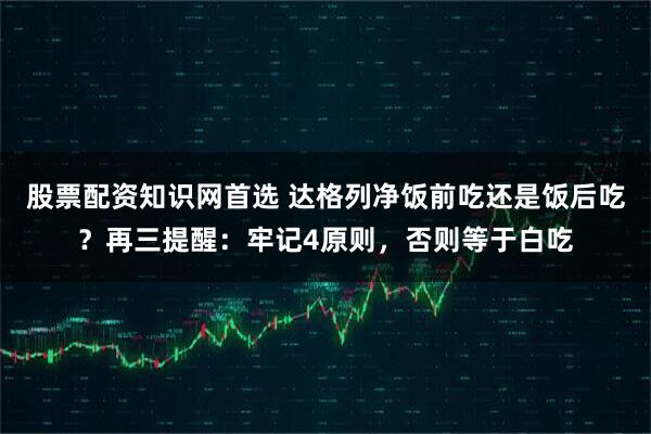 股票配资知识网首选 达格列净饭前吃还是饭后吃？再三提醒：牢记4原则，否则等于白吃