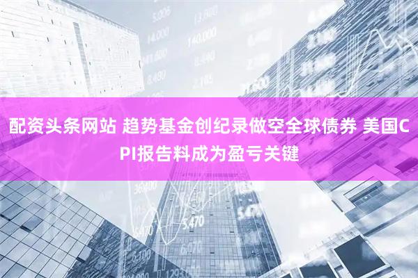 配资头条网站 趋势基金创纪录做空全球债券 美国CPI报告料成为盈亏关键