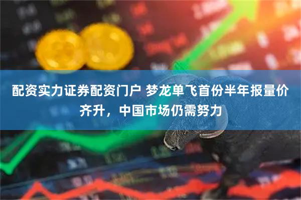 配资实力证券配资门户 梦龙单飞首份半年报量价齐升，中国市场仍需努力