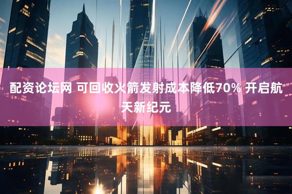 配资论坛网 可回收火箭发射成本降低70% 开启航天新纪元