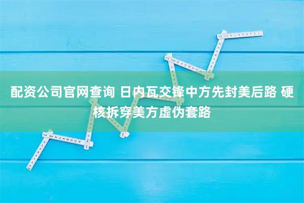 配资公司官网查询 日内瓦交锋中方先封美后路 硬核拆穿美方虚伪套路